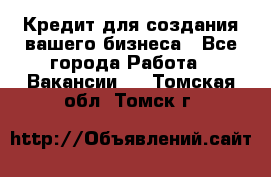 Кредит для создания вашего бизнеса - Все города Работа » Вакансии   . Томская обл.,Томск г.